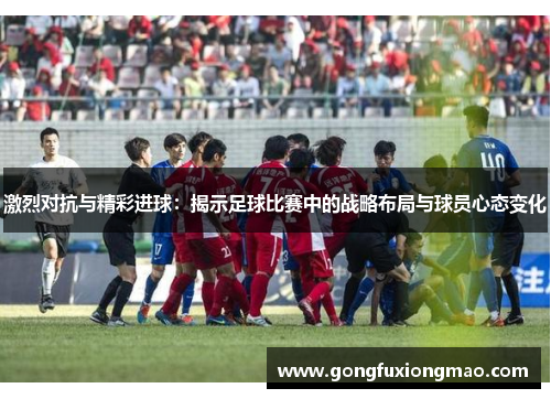 激烈对抗与精彩进球：揭示足球比赛中的战略布局与球员心态变化